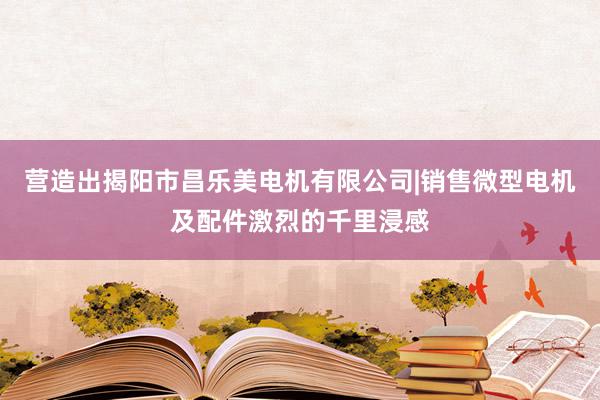 营造出揭阳市昌乐美电机有限公司|销售微型电机及配件激烈的千里浸感