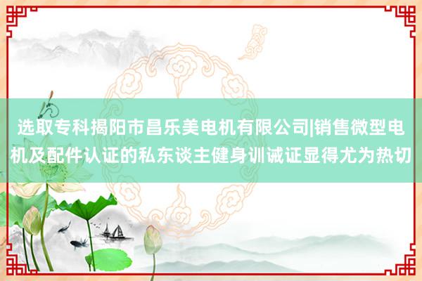 选取专科揭阳市昌乐美电机有限公司|销售微型电机及配件认证的私东谈主健身训诫证显得尤为热切