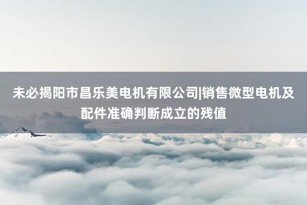未必揭阳市昌乐美电机有限公司|销售微型电机及配件准确判断成立的残值